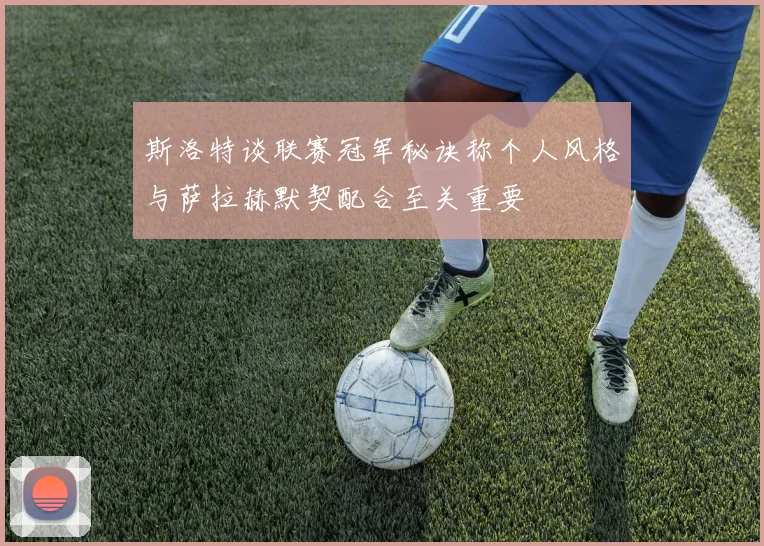 斯洛特谈联赛冠军秘诀称个人风格与萨拉赫默契配合至关重要