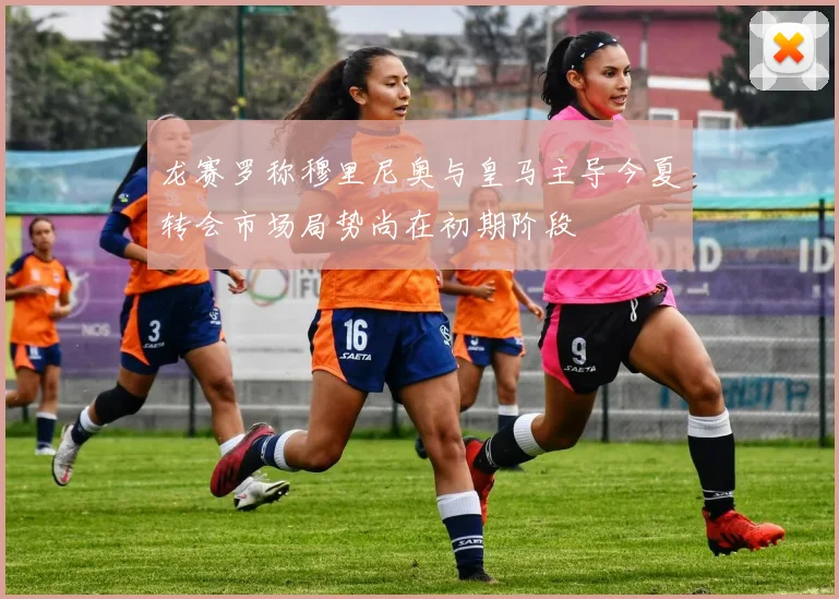 龙赛罗称穆里尼奥与皇马主导今夏转会市场局势尚在初期阶段