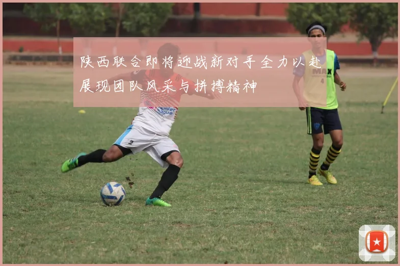 陕西联合即将迎战新对手全力以赴展现团队风采与拼搏精神