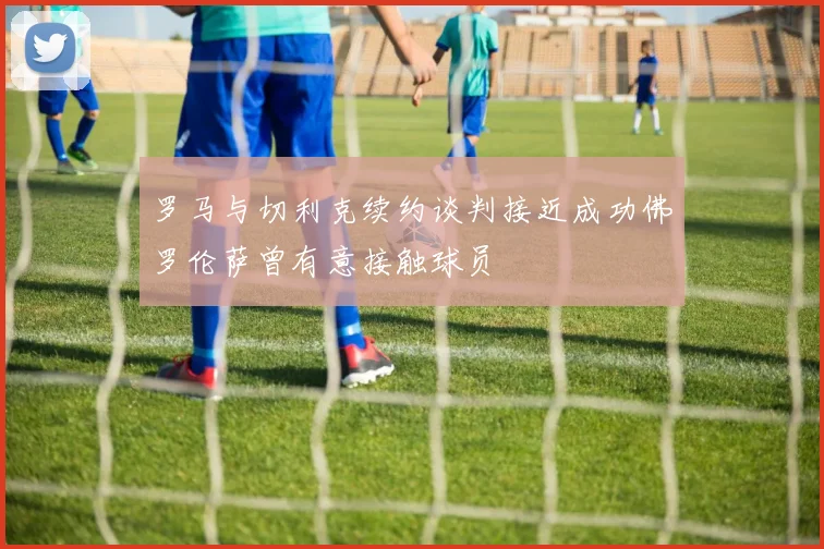罗马与切利克续约谈判接近成功佛罗伦萨曾有意接触球员
