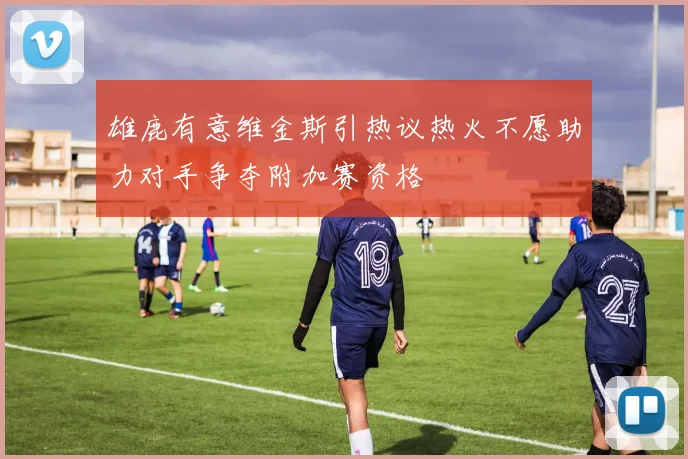 雄鹿有意维金斯引热议热火不愿助力对手争夺附加赛资格