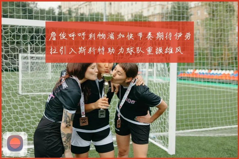 詹俊呼吁利物浦加快节奏期待伊劳拉引入斯科特助力球队重振雄风