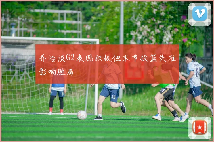 乔治谈G2表现积极但末节投篮失准影响胜局