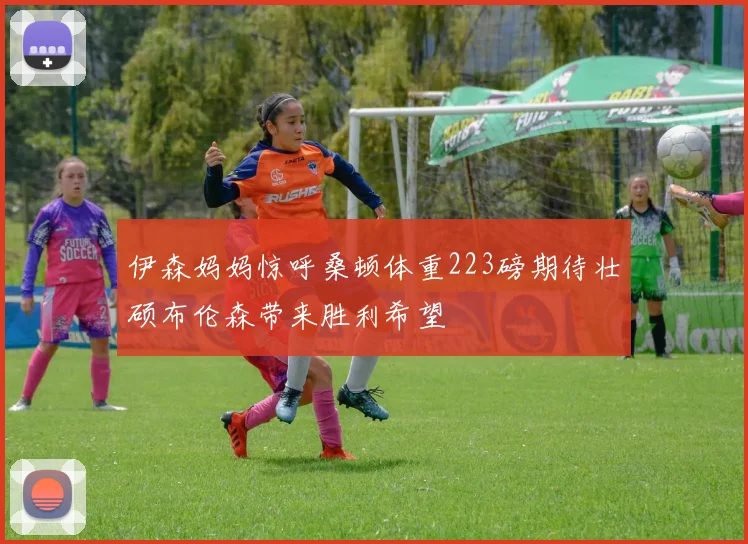 伊森妈妈惊呼桑顿体重223磅期待壮硕布伦森带来胜利希望