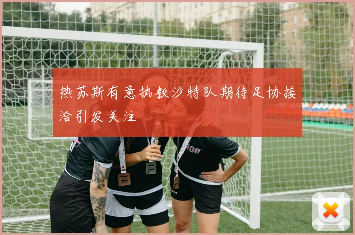 热苏斯有意执教沙特队期待足协接洽引发关注