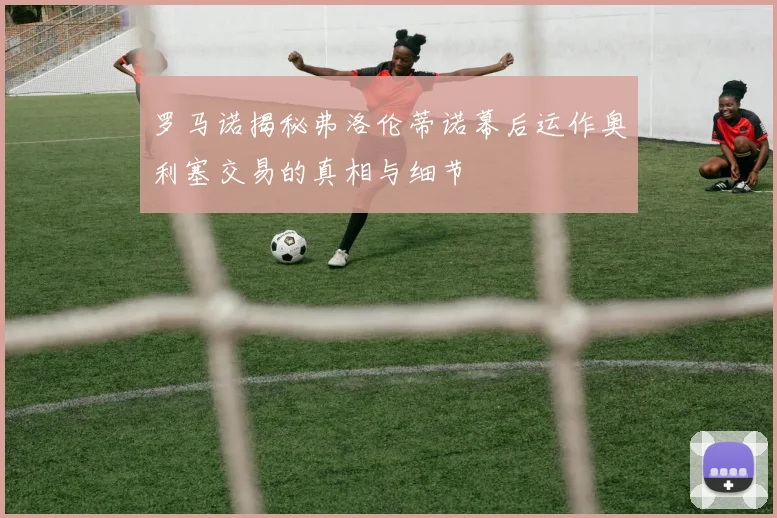 罗马诺揭秘弗洛伦蒂诺幕后运作奥利塞交易的真相与细节