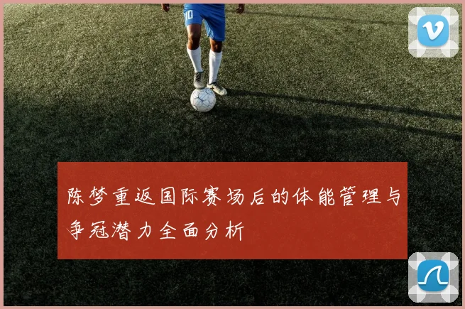 陈梦重返国际赛场后的体能管理与争冠潜力全面分析