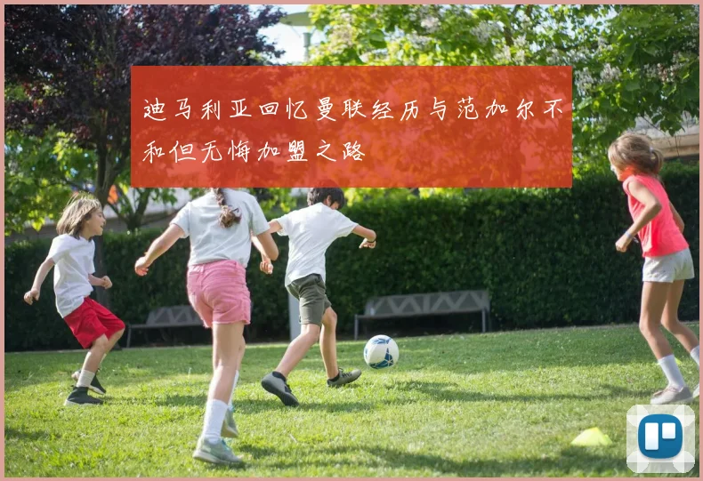 迪马利亚回忆曼联经历与范加尔不和但无悔加盟之路
