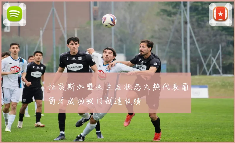 拉莫斯加盟米兰后状态火热代表葡萄牙成功破门创造佳绩