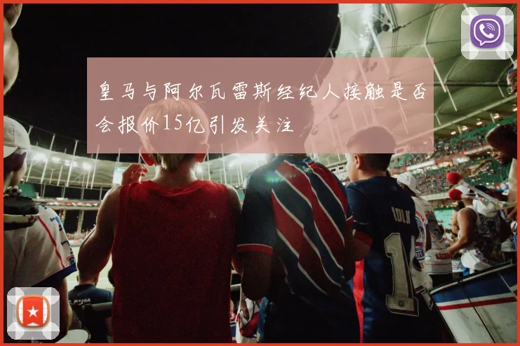 皇马与阿尔瓦雷斯经纪人接触是否会报价15亿引发关注