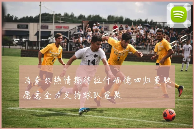马奎尔热情期待拉什福德回归曼联愿意全力支持球队重聚