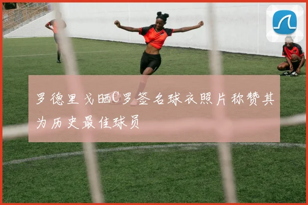 罗德里戈晒C罗签名球衣照片称赞其为历史最佳球员