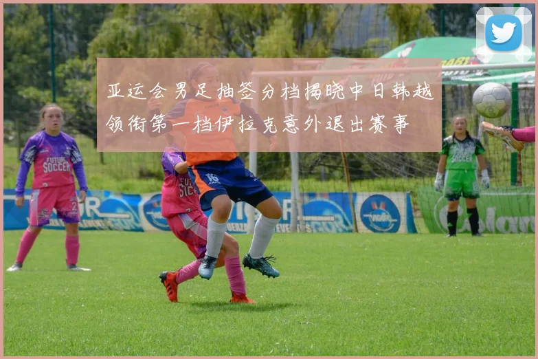 亚运会男足抽签分档揭晓中日韩越领衔第一档伊拉克意外退出赛事