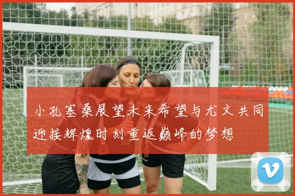 小孔塞桑展望未来希望与尤文共同迎接辉煌时刻重返巅峰的梦想