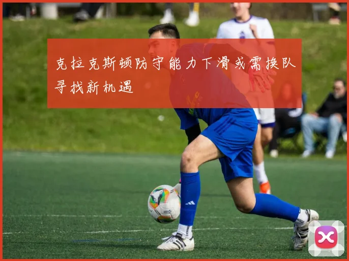 克拉克斯顿防守能力下滑或需换队寻找新机遇