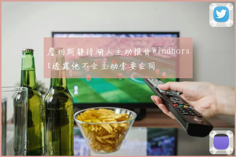 詹姆斯静待湖人主动报价Windhorst透露他不会主动索要合同