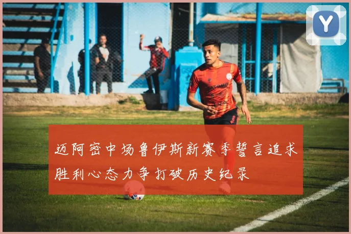 迈阿密中场鲁伊斯新赛季誓言追求胜利心态力争打破历史纪录