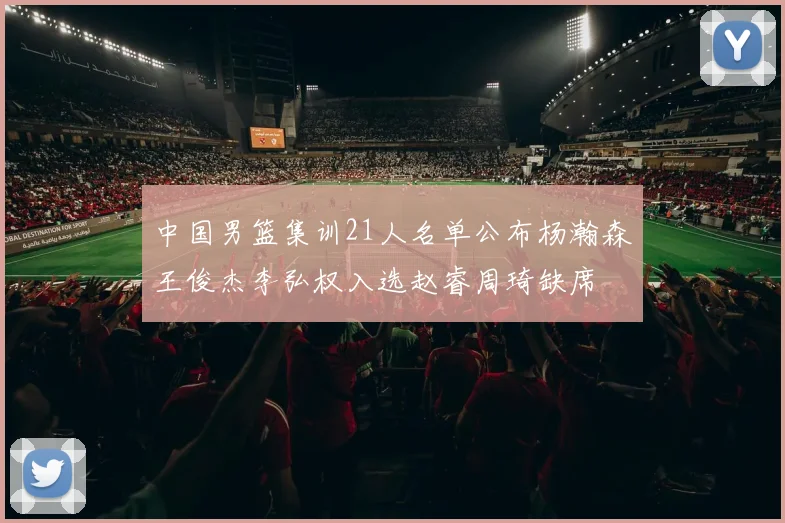 中国男篮集训21人名单公布杨瀚森王俊杰李弘权入选赵睿周琦缺席