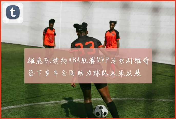 雄鹿队续约ABA联赛MVP马尔科维奇签下多年合同助力球队未来发展