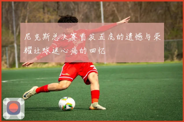 尼克斯总决赛首发五虎的遗憾与荣耀让球迷心痛的回忆