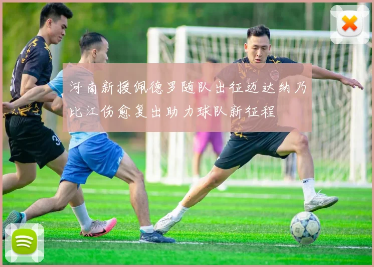 河南新援佩德罗随队出征迈达纳乃比江伤愈复出助力球队新征程