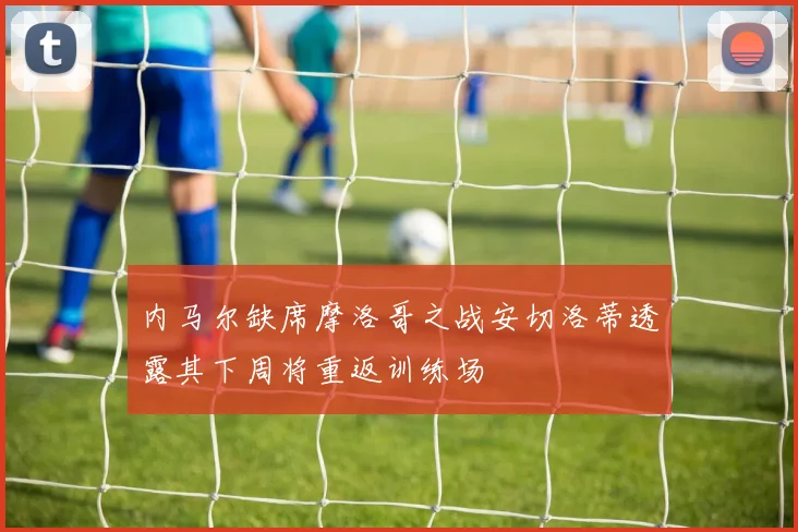 内马尔缺席摩洛哥之战安切洛蒂透露其下周将重返训练场
