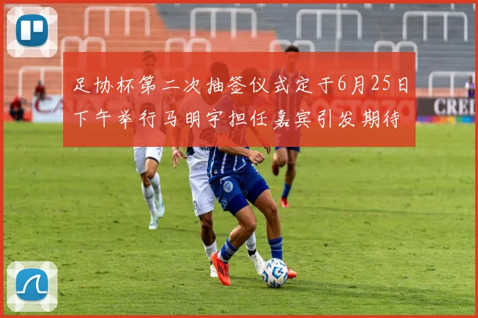 足协杯第二次抽签仪式定于6月25日下午举行马明宇担任嘉宾引发期待