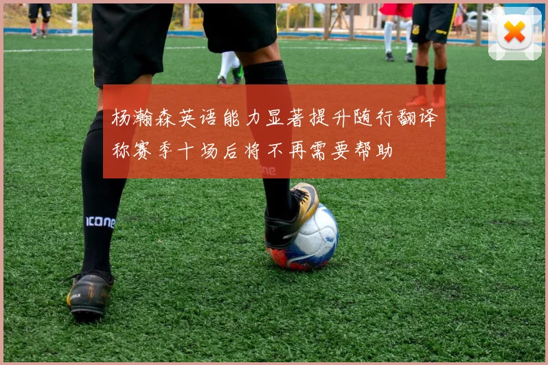 杨瀚森英语能力显著提升随行翻译称赛季十场后将不再需要帮助