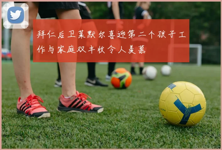 拜仁后卫莱默尔喜迎第二个孩子工作与家庭双丰收令人羡慕