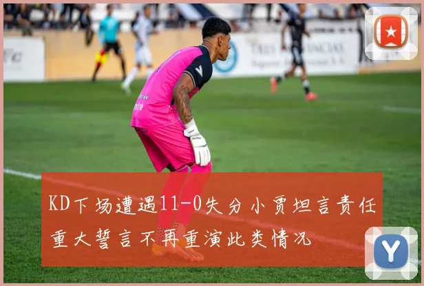 KD下场遭遇11-0失分小贾坦言责任重大誓言不再重演此类情况