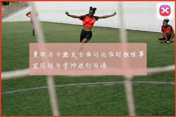 曼联与卡里克会面讨论临时教练事宜同时与索帅进行沟通