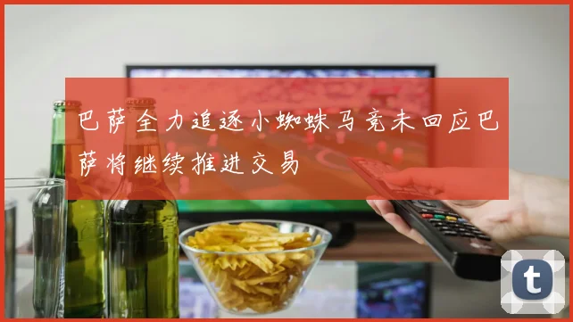巴萨全力追逐小蜘蛛马竞未回应巴萨将继续推进交易