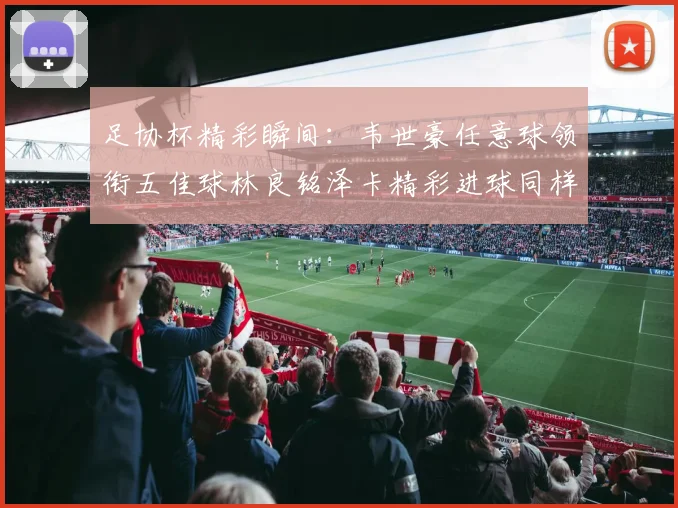 足协杯精彩瞬间：韦世豪任意球领衔五佳球林良铭泽卡精彩进球同样耀眼
