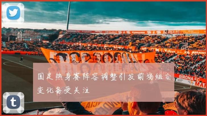 国足热身赛阵容调整引发前场组合变化备受关注