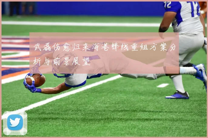 武磊伤愈归来海港锋线重组方案分析与前景展望