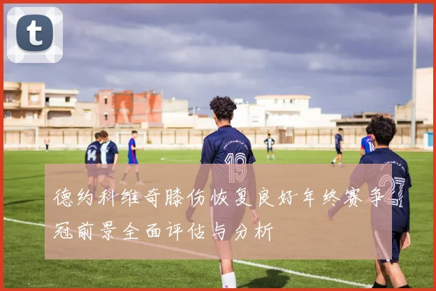 德约科维奇膝伤恢复良好年终赛争冠前景全面评估与分析